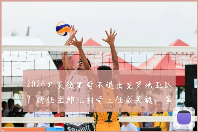 2026年莫德里奇不退出克罗地亚队？新任主帅比利奇上任成关键，黄金一代延续希望
