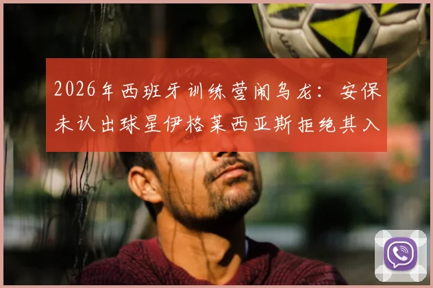 2026年西班牙训练营闹乌龙：安保未认出球星伊格莱西亚斯拒绝其入内，事件后续与球员应对指南