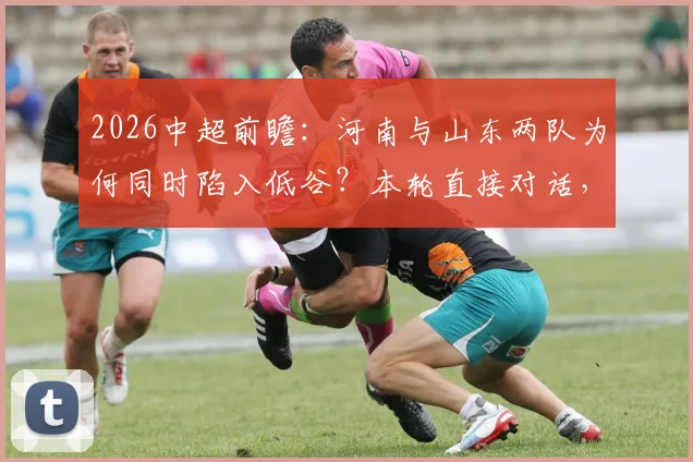 2026中超前瞻:河南与山东两队为何同时陷入低谷?本轮直接对话,谁更有可能抓住机会止住颓势?
