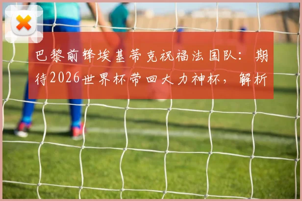 巴黎前锋埃基蒂克祝福法国队:期待2026世界杯带回大力神杯,解析其国家队前景