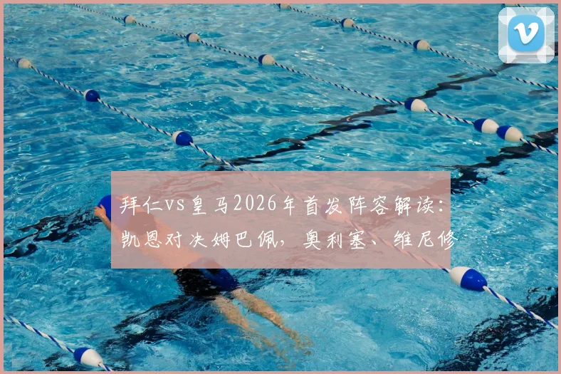 拜仁vs皇马2026年首发阵容解读:凯恩对决姆巴佩,奥利塞、维尼修斯首发看点分析