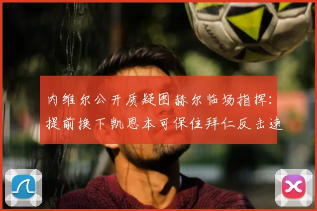 内维尔公开质疑图赫尔临场指挥：提前换下凯恩本可保住拜仁反击速度，赛后争议解读