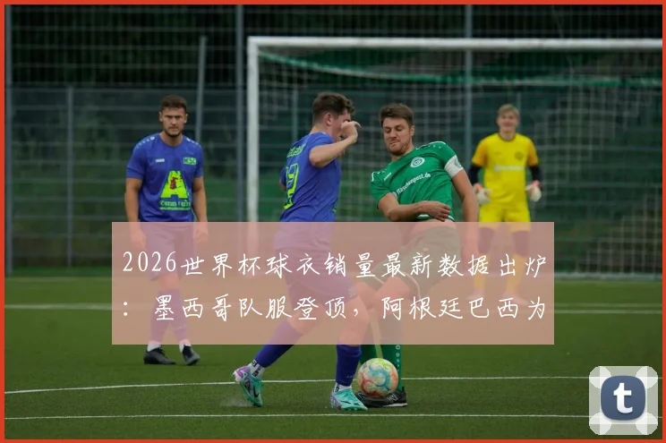 2026世界杯球衣销量最新数据出炉:墨西哥队服登顶,阿根廷巴西为何不敌?