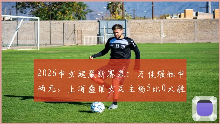 2026中女超最新赛果:万佳瑶独中两元,上海盛丽女足主场5比0大胜武汉车谷江大,积分榜迎剧变