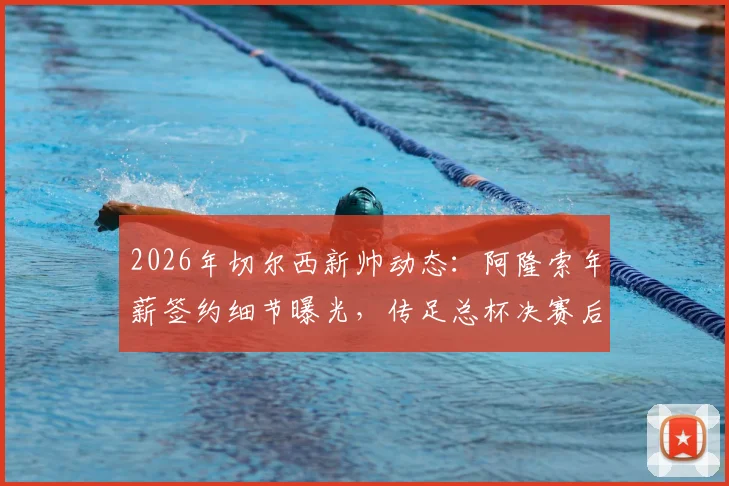 2026年切尔西新帅动态:阿隆索年薪签约细节曝光,传足总杯决赛后官宣,解析其为何离开勒沃库森