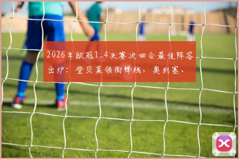 2026年欧冠1_4决赛次回合最佳阵容出炉：登贝莱领衔锋线，奥利塞、基米希等关键先生入选，附详细球员评分与战术解读