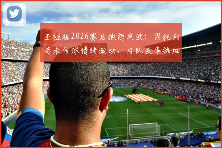 王钰栋2026赛后抱怨风波：因托利奇未传球情绪激动，与队友争执细节曝光，球队内部矛盾引关注