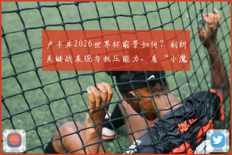 卢卡库2026世界杯前景如何？剖析关键战表现与抗压能力，看“小魔兽”能否真正挺身而出