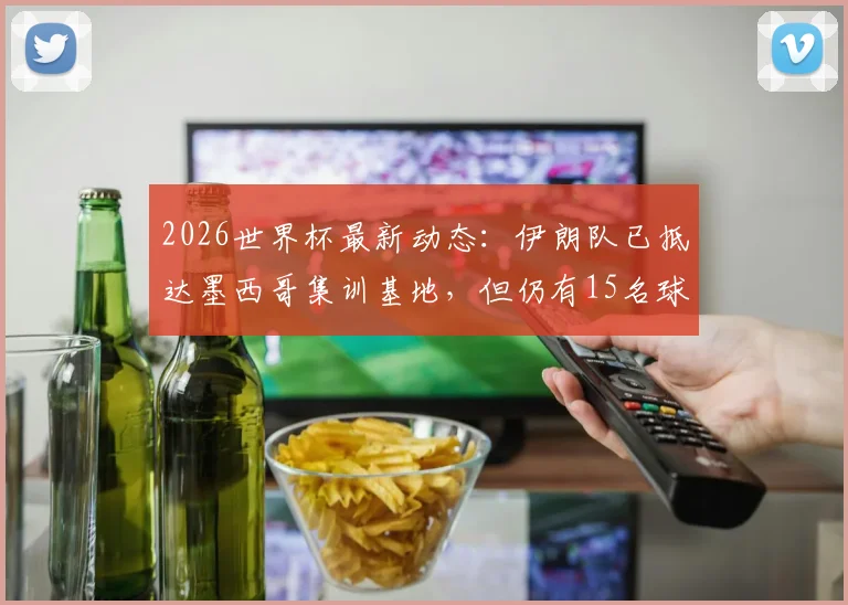 2026世界杯最新动态：伊朗队已抵达墨西哥集训基地，但仍有15名球员未获美国入境许可，备战计划恐受影响