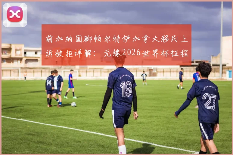 前加纳国脚帕尔特伊加拿大移民上诉被拒详解:无缘2026世界杯征程,职业生涯面临重大转折
