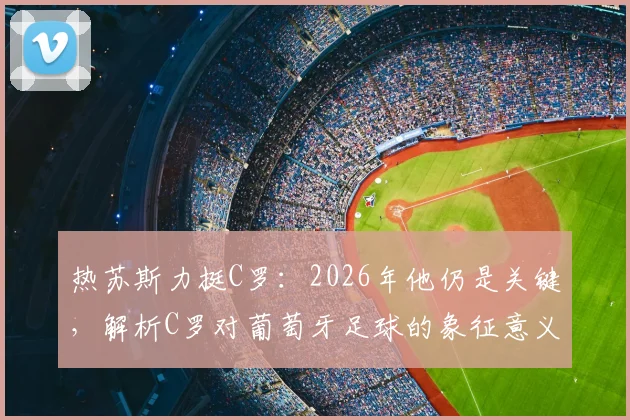 热苏斯力挺C罗：2026年他仍是关键，解析C罗对葡萄牙足球的象征意义与战术价值