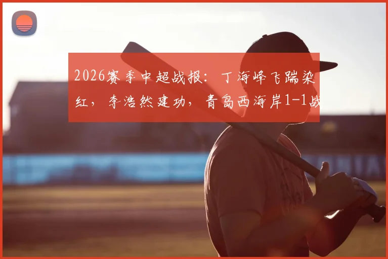 2026赛季中超战报：丁海峰飞踹染红，李浩然建功，青岛西海岸1-1战平辽宁铁人，积分榜形势详解