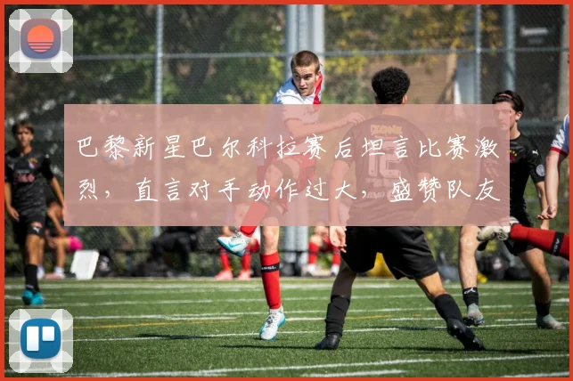巴黎新星巴尔科拉赛后坦言比赛激烈,直言对手动作过大,盛赞队友杜埃关键造点