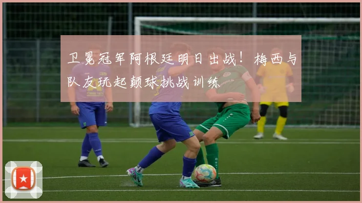 卫冕冠军阿根廷明日出战！梅西与队友玩起颠球挑战训练