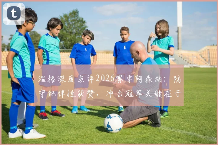 温格深度点评2026赛季阿森纳:防守纪律性获赞,冲击冠军关键在于决赛表现