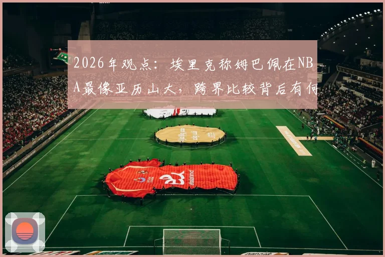 2026年观点:埃里克称姆巴佩在NBA最像亚历山大,跨界比较背后有何深意?深入解析足球与篮球巨星的共通特质
