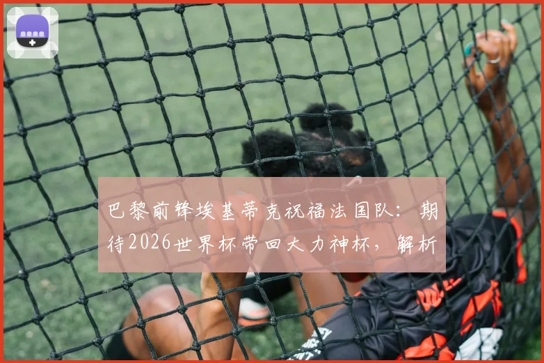 巴黎前锋埃基蒂克祝福法国队：期待2026世界杯带回大力神杯，解析其国家队前景