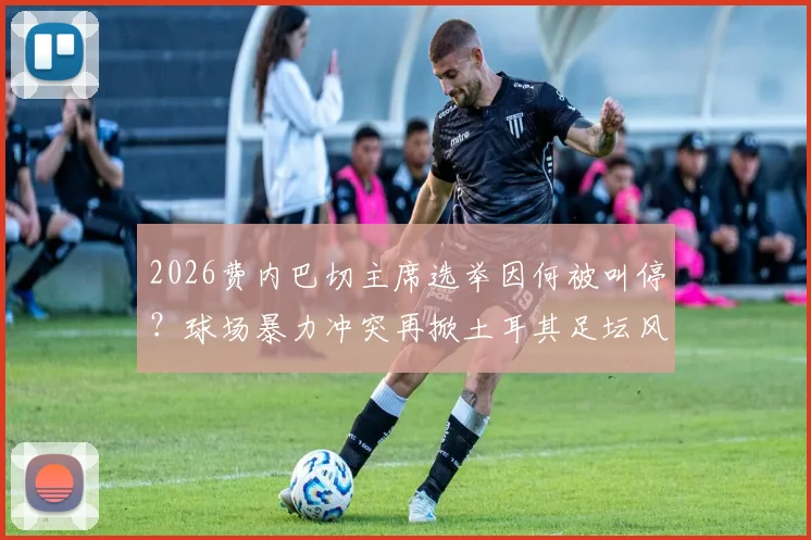 2026费内巴切主席选举因何被叫停？球场暴力冲突再掀土耳其足坛风波