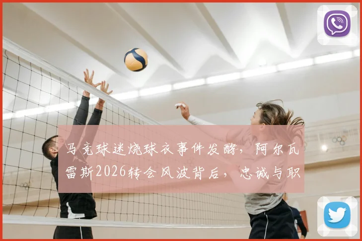 马竞球迷烧球衣事件发酵，阿尔瓦雷斯2026转会风波背后，忠诚与职业的抉择何在？