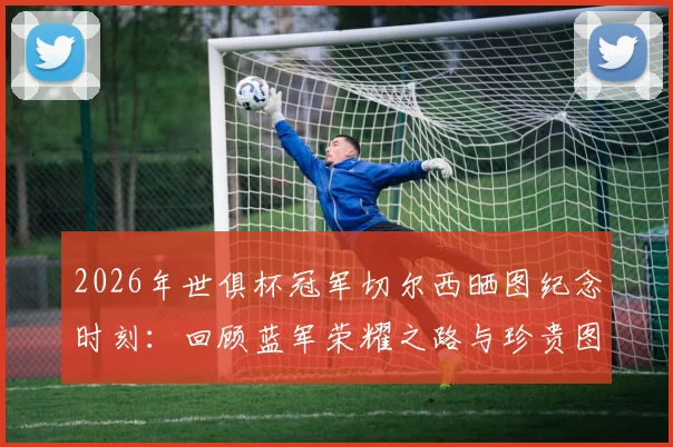 2026年世俱杯冠军切尔西晒图纪念时刻：回顾蓝军荣耀之路与珍贵图片合集