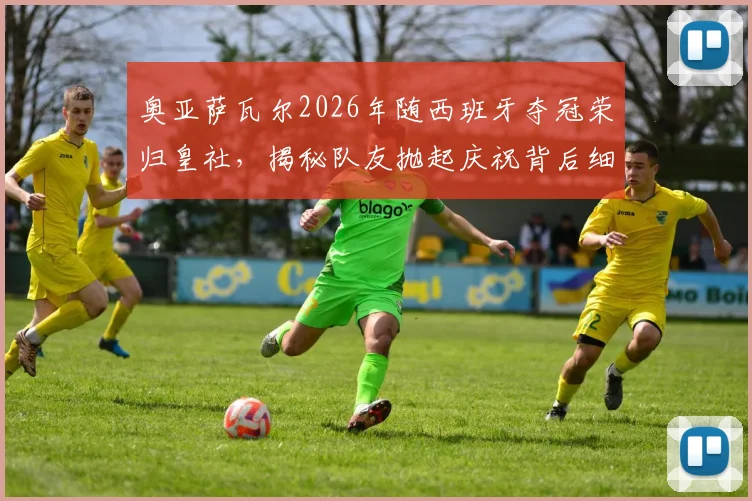 奥亚萨瓦尔2026年随西班牙夺冠荣归皇社，揭秘队友抛起庆祝背后细节与更衣室反应