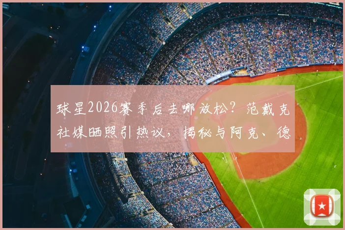球星2026赛季后去哪放松?范戴克社媒晒照引热议,揭秘与阿克、德布劳内的同款悠闲度假方式