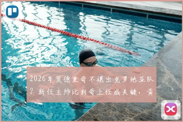 2026年莫德里奇不退出克罗地亚队？新任主帅比利奇上任成关键，黄金一代延续希望