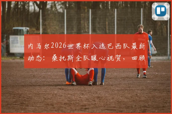 内马尔2026世界杯入选巴西队最新动态：桑托斯全队暖心祝贺，回顾其国家队生涯与前景分析