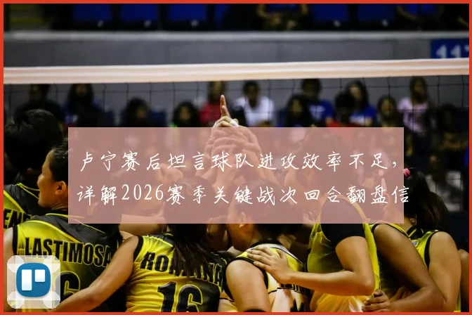 卢宁赛后坦言球队进攻效率不足，详解2026赛季关键战次回合翻盘信心来源与战术调整展望