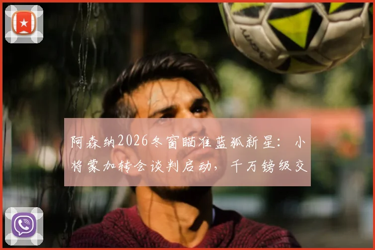 阿森纳2026冬窗瞄准蓝狐新星：小将蒙加转会谈判启动，千万镑级交易引发关注