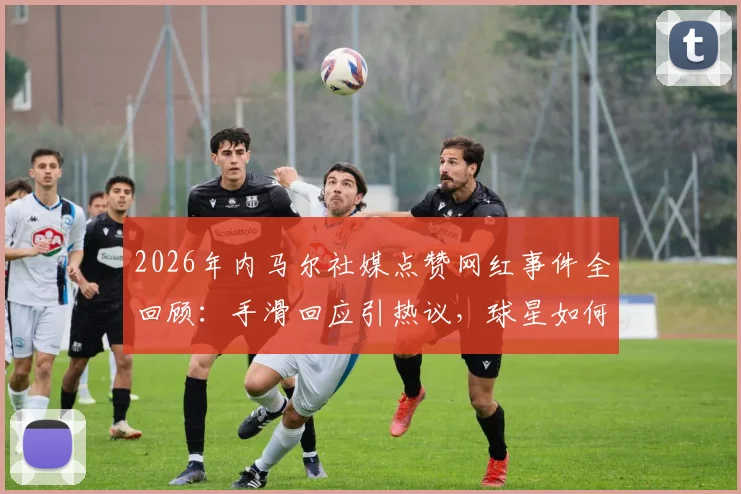 2026年内马尔社媒点赞网红事件全回顾：手滑回应引热议，球星如何管理社交账号