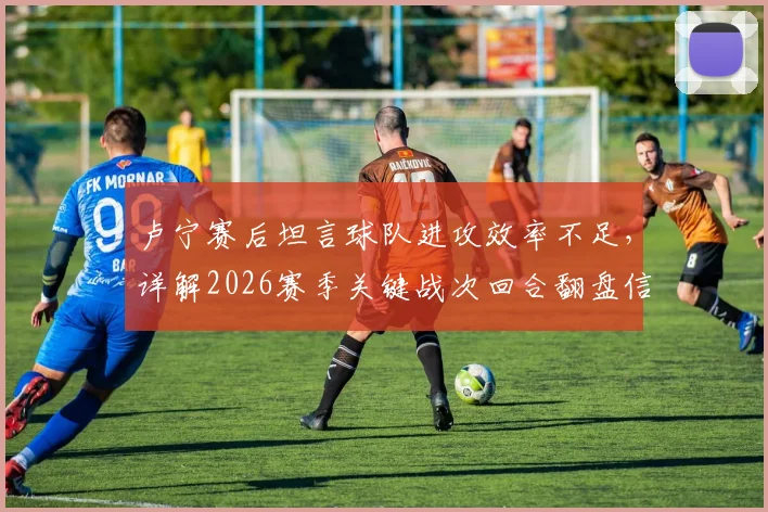 卢宁赛后坦言球队进攻效率不足,详解2026赛季关键战次回合翻盘信心来源与战术调整展望