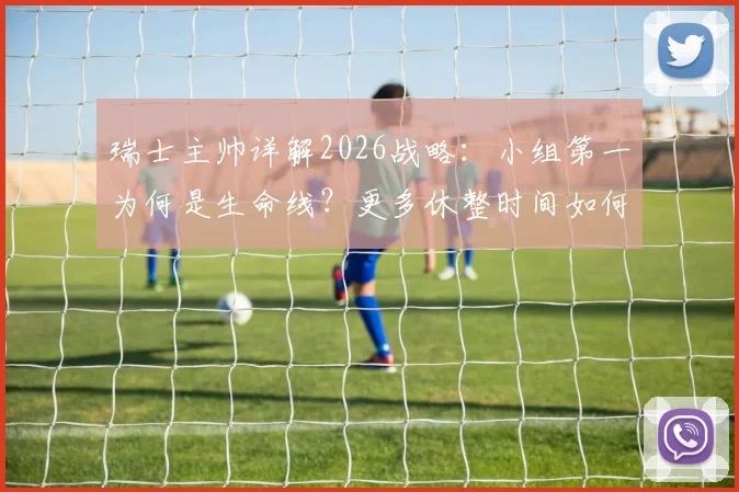瑞士主帅详解2026战略：小组第一为何是生命线？更多休整时间如何决定球队命运？