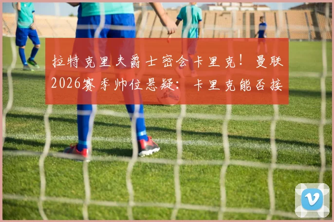 拉特克里夫爵士密会卡里克！曼联2026赛季帅位悬疑：卡里克能否接任？内部消息与分析