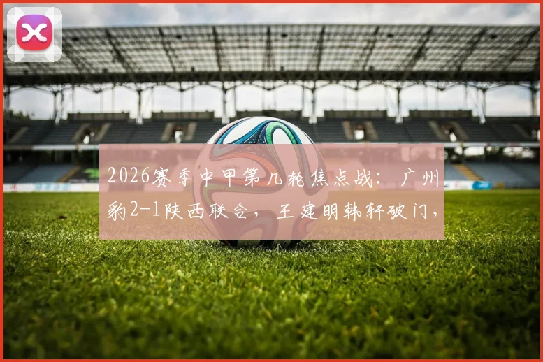 2026赛季中甲第几轮焦点战：广州豹2-1陕西联合，王建明韩轩破门，附最新积分榜与球员资料
