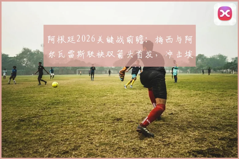 阿根廷2026关键战前瞻:梅西与阿尔瓦雷斯联袂双箭头首发,冲击埃及防线战术解析