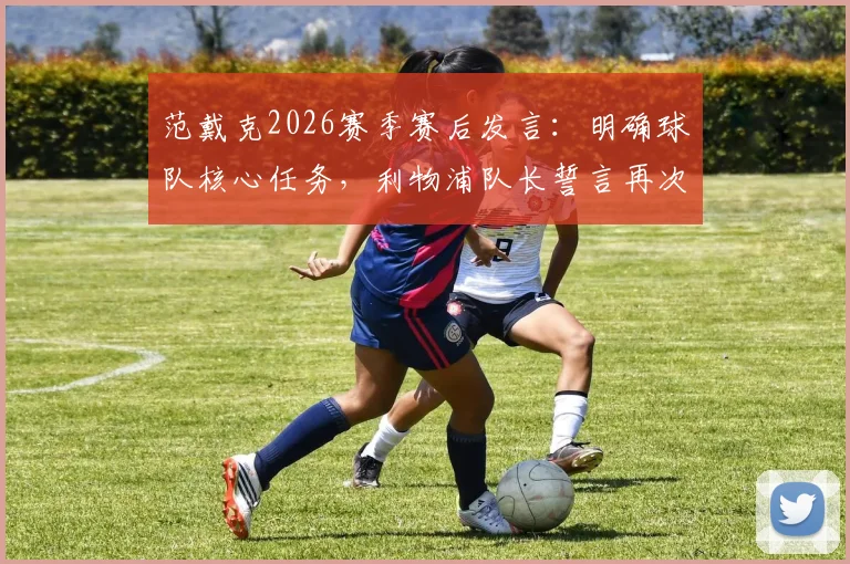 范戴克2026赛季赛后发言：明确球队核心任务，利物浦队长誓言再次为俱乐部创造历史