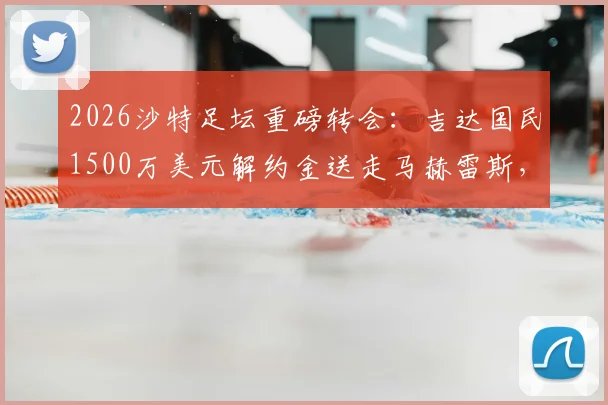 2026沙特足坛重磅转会：吉达国民1500万美元解约金送走马赫雷斯，背后原因与球员去向分析
