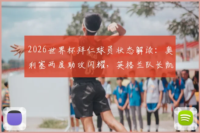 2026世界杯拜仁球员状态解读:奥利塞两度助攻闪耀,英格兰队长凯恩憾失关键进球,次轮比赛球员表现全览