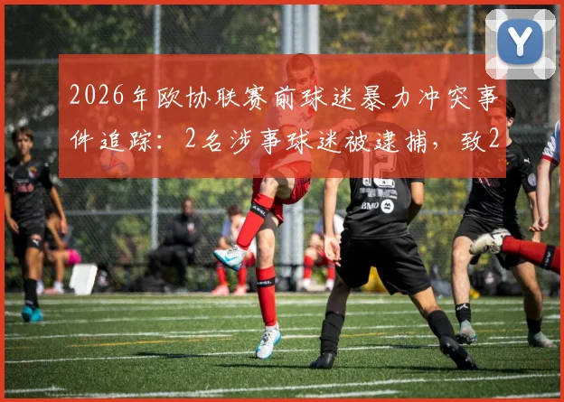 2026年欧协联赛前球迷暴力冲突事件追踪：2名涉事球迷被逮捕，致2名警察受轻伤，赛事安全引关注