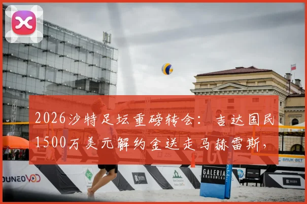 2026沙特足坛重磅转会：吉达国民1500万美元解约金送走马赫雷斯，背后原因与球员去向分析