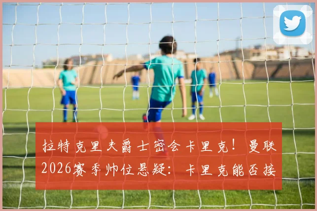 拉特克里夫爵士密会卡里克！曼联2026赛季帅位悬疑：卡里克能否接任？内部消息与分析