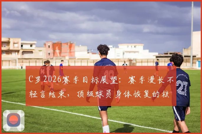 C罗2026赛季目标展望：赛季漫长不轻言结束，顶级球员身体恢复的核心方法揭秘