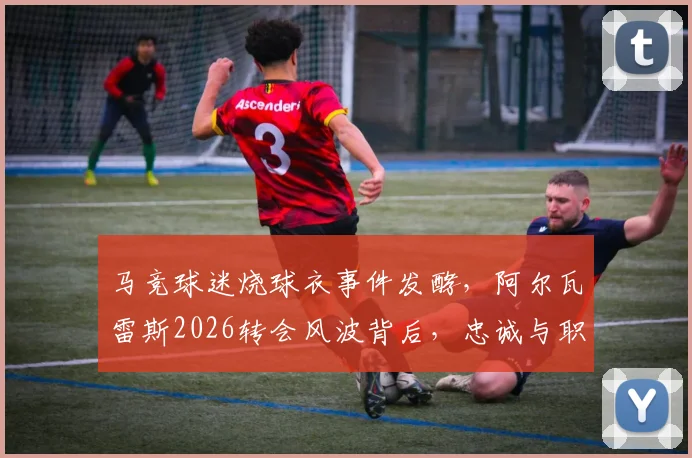 马竞球迷烧球衣事件发酵，阿尔瓦雷斯2026转会风波背后，忠诚与职业的抉择何在？