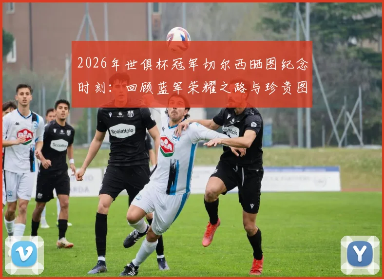 2026年世俱杯冠军切尔西晒图纪念时刻:回顾蓝军荣耀之路与珍贵图片合集