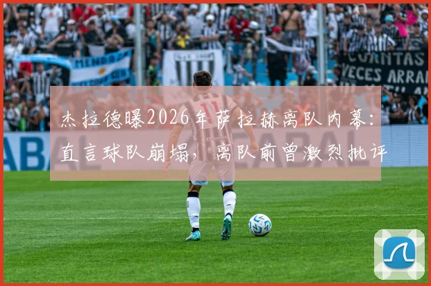 杰拉德曝2026年萨拉赫离队内幕：直言球队崩塌，离队前曾激烈批评教练组