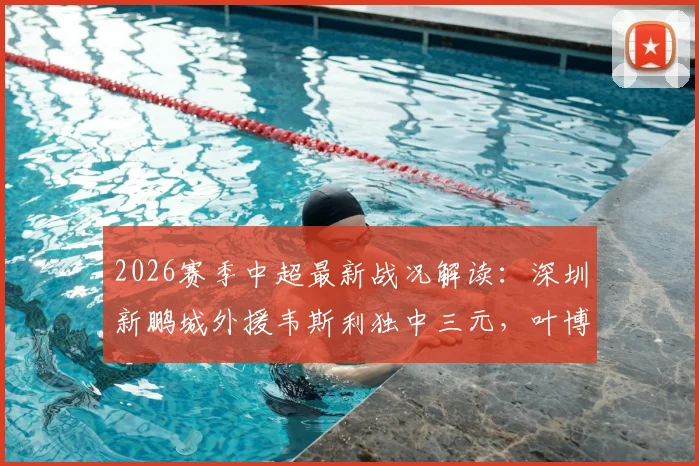 2026赛季中超最新战况解读：深圳新鹏城外援韦斯利独中三元，叶博亚染红，助球队3-2险胜青岛海牛