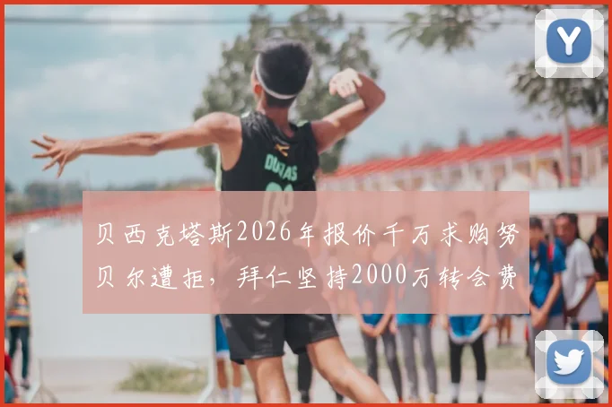 贝西克塔斯2026年报价千万求购努贝尔遭拒，拜仁坚持2000万转会费立场分析