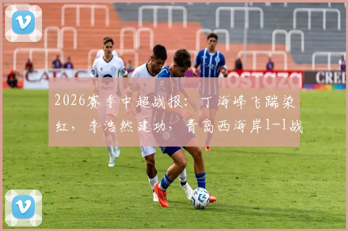 2026赛季中超战报:丁海峰飞踹染红,李浩然建功,青岛西海岸1-1战平辽宁铁人,积分榜形势详解