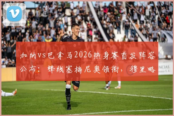 加纳vs巴拿马2026热身赛首发阵容公布:锋线塞梅尼奥领衔,穆里略确定出战名单